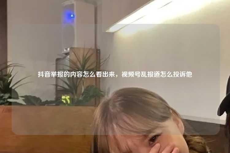 抖音举报的内容怎么看出来,视频号乱报道怎么投诉他