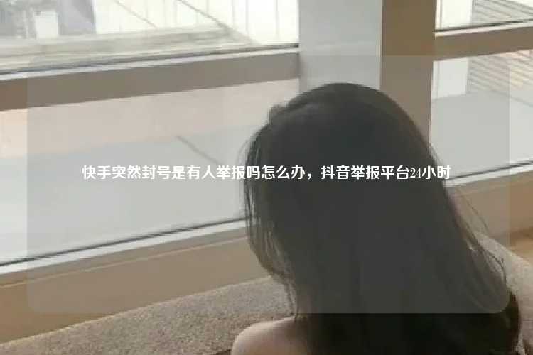 快手突然封号是有人举报吗怎么办,抖音举报平台24小时