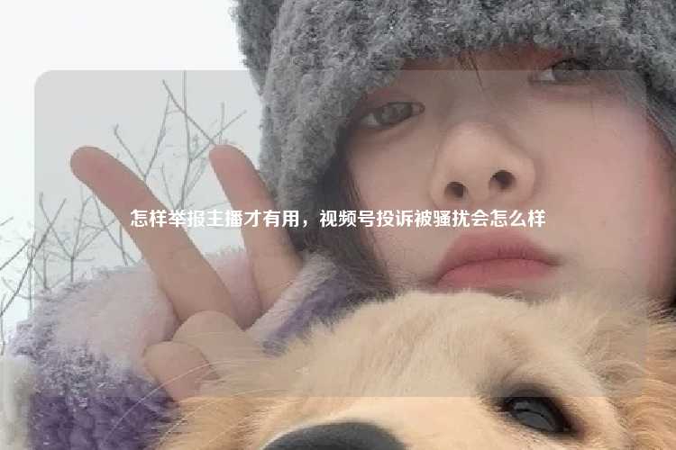 怎样举报主播才有用,视频号投诉被骚扰会怎么样