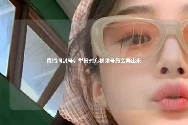 直播间封号，举报对方视频号怎么弄出来