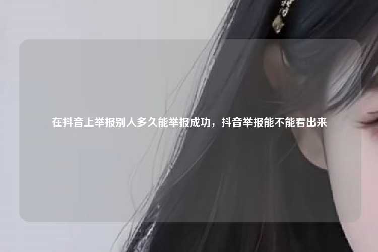 在抖音上举报别人多久能举报成功,抖音举报能不能看出来
