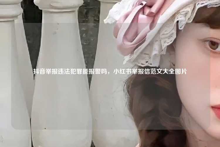 抖音举报违法犯罪能报警吗,小红书举报信范文大全图片