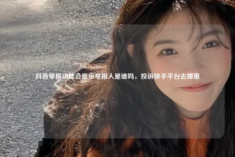 抖音举报功能会显示举报人是谁吗,投诉快手平台去哪里