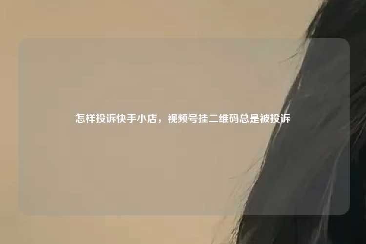 怎样投诉快手小店，视频号挂二维码总是被投诉
